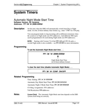 Page 376Section 400~ProgrammingChapter 1. System Programming (FFi j
System Timers
Automatic Night Mode Start Time
Software Version: All VersionsAddress: 
FFl 3# 1# (OOOO-2359)#
DescriptionSet the time when the DBS will automatically switch from Day to Night
mode. Use the 24-hour military time format (e.g.. enter 
“1700” for 5:00 pmj.
You can program trunks to ring incoming calls at different extensions when
the system is in Night mode (see FF4 addresses). And different TRS types
can be programmed to be used...