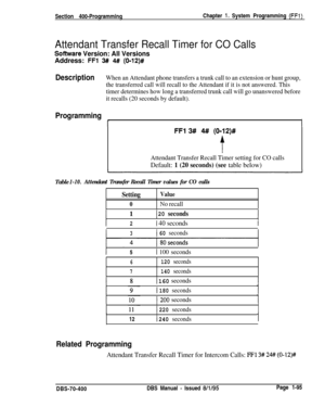 Page 380Section 400-ProgrammingChapter 1. System Programming (FFl)
Attendant Transfer Recall Timer for CO Calls
Sofhrvare Version: All VersionsAddress: 
FFl 3## 4# (0112)#
DescriptionWhen an Attendant phone transfers a trunk call to an extension or hunt group,
the transferred call will recall to the Attendant if it is not answered. This
timer determines how long a transferred trunk call will go unanswered before
it recalls (20 seconds by default).
Programming
I1
FFl 3# 4# (0112)#
t
Attendant Transfer Recall...
