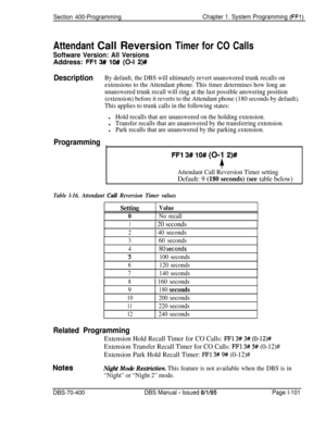 Page 386Section 400-ProgrammingChapter 1. System Programming (FFl)Attendant Call Reversion Timer for CO Calls
Software Version: All VersionsAddress: 
FFl 3# lO# (O-l 2)#
DescriptionBy default, the DBS will ultimately revert unanswered trunk recalls on
extensions to the Attendant phone. This timer determines how long an
unanswered trunk recall will ring at the last possible answering position
(extension) before it reverts to the Attendant phone (180 seconds by default).
This applies to trunk calls in the...