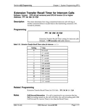 Page 402Section 400-Programming
Chapter 1. System Programming (FFl)
Extension Transfer Recall Timer for Intercom Calls
Software Version:CPC-All (all versions) and CPC-B Version 2.0 or higherAddress: 
FFl 3# 25# (0-12)#
DescriptionThis timer determines how long a transferred intercom call will ring at
another extension before it recalls back to the transferring extension (140
seconds by default).
Programming
FFI 3# 25# (0912)#
f
Extension Transfer Recall Timer setting for intercom calls
Default: 7 (140 seconds)...