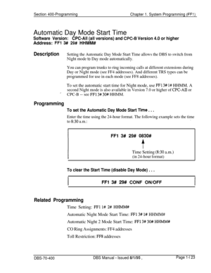 Page 408Section 400-Programming
Chapter 1. System Programming (FFI)Automatic Day Mode Start Time
Software Version:CPC-All (all versions) and CPC-6 Version 4.0 or higherAddress: 
FFl 3## 29# HHMM#
DescriptionSetting the Automatic Day Mode Start Time allows the DBS to switch from
Night mode 
to Day mode automatically.
You can program trunks to ring incoming calls at different extensions during
Day or Night mode (see FF4 addresses). And different TRS types can be
programmed for use in each mode (see FF8...