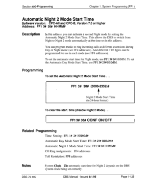 Page 410Section 400-ProgrammingChapter 1. System Programming (FFl )
Automatic Night 2 Mode Start Time
Scftware Version:CPC-All and CPC-B, Version 7.0 or higherAddress: 
FFl 3#! 30# HHMM#
DescriptionIn this address, you can activate a second Night mode by setting the
Automatic Night 2 Mode Start Time. This allows the DBS to switch from
Night to Night 2 mode automatically 
at the time set in this address.
You can program trunks to ring incoming calls at different extensions during
Day or Night mode (see FF4...