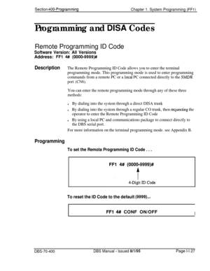 Page 412Section 400-Programming
Chapter 1. System Programming (FFl)
Programming and DISA CodesRemote Programming ID Code
Software Version: All VersionsAddress: 
FFl 4## (0000-9999)#
DescriptionThe Remote Programming ID Code allows you to enter the terminal
programming mode. This programming mode is used to enter programming
commands from a remote PC or a 
local PC connected directly to the SMDR
port (CN6).
You can enter the remote programming mode through any of these three
methods:
lBy dialing into the system...