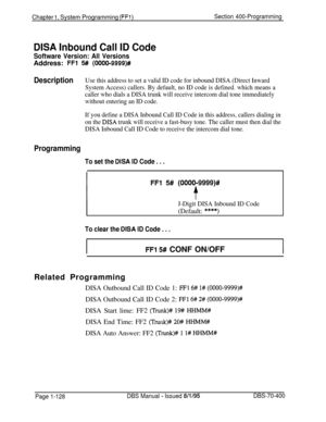 Page 413Chapter 1. System Programming (FFl)Section 400-Programming
DISA Inbound Call ID Code
Software Version: All VersionsAddress: 
FFl 5## (0000-9999)#
DescriptionUse this address to set a valid ID code for inbound DISA (Direct Inward
System Access) callers. By default, no ID code is defined. which means a
caller who dials a DISA trunk will receive intercom dial tone immediately
without entering an ID code.
If you define a DISA Inbound Call ID Code in this address, callers dialing in
on the 
DISA trunk will...