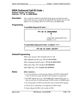 Page 414Section 400-ProgrammingChapter 1. System Programming (FFl)
DISA Outbound Call ID Code 1
Software Version: All VersionsAddress: 
FFl 6## l# (0000-9999)#
DescriptionOnce a caller has dialed in on the DISA trunk and accessed intercom dial
tone, he/she can access a trunk line by dialing 
#7, then the ID code set in this
address (1111 by default), then 9 or 81-86 to access the 
MC0 trunk.
Programming
To set DISA Outbound ID Code 1 . . .
IFFl 6# l# (0000;9999)#
4-Digit DISA Outbound ID Code 1
(Default: 1111)...