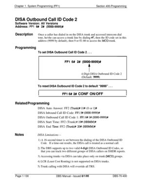 Page 415Chapter 1. System Programming (FFi)Section 400-Programming
DISA Outbound Call ID Code 2
Software Version: All VersionsAddress: 
FFl 6## 2# (OOOO-9999)#
DescriptionOnce a caller has dialed in on the DISA trunk and accessed intercom dial
tone, he/she can access a trunk line by dialing 
#7, then the ID code set in this
address (9999 by default), then 9 or 81-86 to access the 
MC0 trunk.
Programming
To set DISA Outbound Call ID Code 2 . . .
FFl 6# 2# (OOOO-9999)#
t
4-Digit DISA Outbound ID Code 2
(Default:...