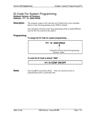 Page 416Section 400~ProgrammingChapter I. System Programming (FFl)ID Code For System Programming
Software Version: Ail VersionsAddress: 
FFl 7# (0000-9999)#
DescriptionThis program assigns an ID code that can be dialed from a non-Attendant
phone to enter the programming mode (9999 by default).
Non-Attendant extensions enter the programming mode by dialing 
#98 and
then the ID Code entered in this address.
Programming
To assign the ID Code for system programming . . .
FFI 7# (OOOO-9999)#
f
4-Digit ID Code for...
