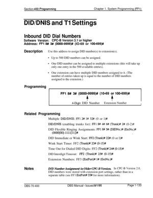 Page 418Section 400-ProgrammingChapter 1. System Programming (FFl)
DID/DNIS and Tl Settings
Inbound DID Dial Numbers
Software Version:CPC-B Version 3.1 or higherAddress: 
FFl 6# 3## (OOOO-9999)## (IO-69 or lOO-699)#
DescriptionUse this address to assign DID number(s) to extension(s).
Up to 500 DID numbers can be assigned.
One DID number can be assigned to multiple extensions (this will take up
only one entry in the 500 available entries).
One extension can have multiple DID numbers assigned to it. (The
number of...