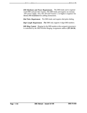 Page 419DID Hardware and Power Requirements.The DID trunk card is required
(each DID card provides 8 ports). The DID trunk card requires an external,
-48V power supply. Also, SCC-B Card Version 1.2 or higher is required. See
Section 300~Installation for cabling instructions.
Dial Pulse Requirement.Ti:e DID trunk card requires dial-pulse dialing.
Digit Length Requirement.The DBS only supports 4-digit DID numbers.
DID Ring Control.Ringing for the DID number at the assigned extension(s)
is controlled by the DID...