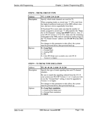 Page 424STEP 8 -- TRUNK CIRCUIT TYPE
Iddress:
>escription:
1p tions:
Section 400-ProgrammingChapter 1. System Programming (FFCFF2 
(l-64)# 21# (0-4)##
Specify which trunk channels are used for Tl.
When assigning trunks as circuit type “3” (Tl), start from
the highest-numbered trunk port in the DBS cabinet struc-
ture, and move down sequentially from there.
If Fractional 
Tl is used, make sure that the number of
trunks assigned to circuit type “3” 
(Tl) matches the “Num
ber of Tl Channels” setting (see STEP 5...