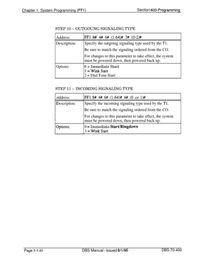 Page 425Chapter 1. System Programming (FFi)Section 400-Programming
STEP 10 -- OUTGOUNG SIGNALING TYPE
Address:
Description:
Options:
FFl 8# # 6# (l-64)# 3# (0-2)#
Specify the outgoing signaling type used by the 
Tl.
Be sure to match the signaling ordered from the CO.
For changes to this parameter to take effect, the system
must be powered down, then powered back up.
0 = Immediate Start
l=WinkStart
2 = Dial Tone Start
STEP 11 -- INCOMING SIGNALING TYPE
4ddress:
Description:
3ptions:
FFl 8# 4#/ 6# (l-64)# 4# (0 or...