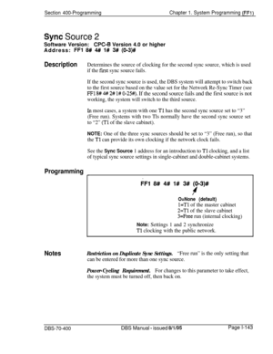 Page 428Section 400-ProgrammingChapter 1. System Programming (FFl)
Sync Source 2Software Version:
WC-6 Version 4.0 or higher
Address: 
FFl 8# 4# l# 3# (O-3)#
DescriptionDetermines the source of clocking for the second sync source, which is used
if the 
first sync source fails.
If the second sync source is used, the DBS system will attempt to switch back
to the first source based on the value set for the Network Re-Sync Timer (see
FFl 8# 4# 2# l# 0-25#). If the second source fails and the first source is not...