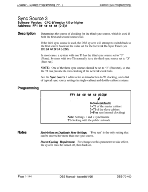 Page 429waprer I. sysrem rrogrammlng (t-r I 13ecIion 4uu-rrogrammwig
Sync Source 3
Software Version:CPC-B Version 4.0 or higherAddress: 
FFI 8# 4# 1# 4# (0-3)#
DescriptionDeterrnines the source of clocking for the third sync source, which is used if
both the first and second sources fail.
If the third sync source is used, the DBS system will attempt to switch back to
the first source based on the value set for the Network Re-Sync Timer (see
FFl 8# # 2# l# O-2%).
In most cases, a system with one Tl has the third...