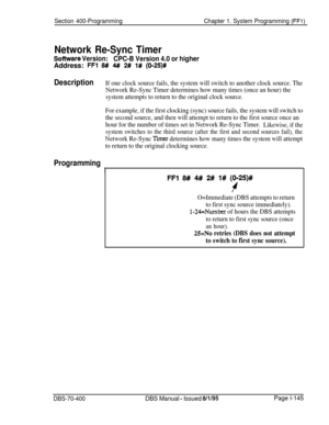 Page 430Section 400-ProgrammingChapter 1. System Programming (FFI)
Network Re-Sync Timer
Sofhwate Version:
CPC-B Version 4.0 or higherAddress: 
FFl 8# M 2# 1# (O-25)#
DescriptionIf one clock source fails, the system will switch to another clock source. The
Network Re-Sync Timer determines how many times (once an hour) the
system attempts to return to the original clock source.
For example, if the first clocking (sync) source fails, the system will switch to
the second source, and then will attempt to return to...