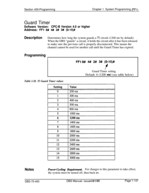 Page 432Section 400-ProgrammingChapter 1. System Programming (FFi)
Guard Timer
Software Version:CPC-B Version 4.0 or higherAddress: 
FFl 8# 4# 2# 3# (0-15)#
DescriptionDetermines how long the system guards a Tl circuit (1200 ms by default).
When the DBS “guards” a circuit, it holds the circuit after it has been released
to make sure the previous call is properly disconnected. This means the
channel cannot be used for another call until the Guard Timer has expired.
Programming
I
FFI 8# 4# 2# 3# (O-15)#
Guard...