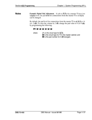 Page 442Section 400-ProgrammingChapter 1. System Programming (FFl)
NotesExample Digital Pad Adjustment.If calls to SLTs via a master Tl have low
volume levels, the pad levei for connections from the master Tl to all SLTs
can be changed.
By default, the pad level for connections from the master 
Tl to all SLTS is 16
(or -2 dB). To raise the volume by 2 d.B, change the pad value to 0 (or 0 dB)
by programming the following:
FFl 8# 4# 3## 2# !5f# O##
where:2% is the circuit type for SLTs;
5# is the circuit type for...