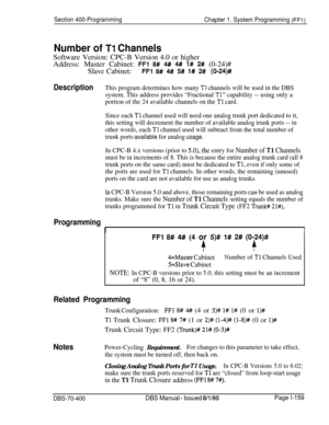 Page 444Section 400-Programming
Chapter 1. System Programming (FFl)
Number of Tl ChannelsSoftware Version: CPC-B Version 4.0 or higher
Address: Master Cabinet: 
FFl 8# 4# 4## 1# 2# (0-24)#
Slave Cabinet:
FFl 8# 4# 5# l# 2# (O-24)#
DescriptionThis program determines how many TI channels will be used in the DBS
system. This address provides “Fractional 
Tl” capability -- using only a
portion of the 24 available channels on the 
Tl card.
Since each 
Tl channel used will need one analog trunk port dedicated to it,...