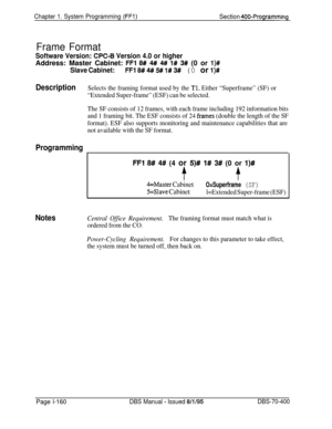 Page 445Chapter 1. System Programming (FFl)Section 400-Programming
Frame Format
Software Version: CPC-6 Version 4.0 or higherAddress: Master Cabinet: 
FFl 8# 4# 4# l# 3# (0 or l)#
Slave Cabinet:FFl 8# 4# 5# l# 3# (0 or l)#
DescriptionSelects the framing format used by the Tl. Either “Superframe” (SF) or
“Extended Super-frame” (ESF) can be selected.
The SF consists of 12 frames, with each frame including 192 information bits
and 1 framing bit. The ESF consists of 24 
frames (double the length of the SF
format)....