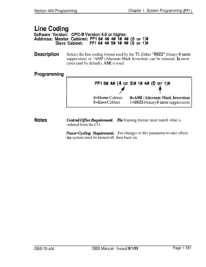 Page 446Section 400-ProgrammingChapter 1. System Programming (FFI)
Line Coding
Software Version:CPC-B Version 4.0 or higher.Address: Master Cabinet: 
FFl 8# 4# 4# 1# 4# (0 or I)#
Slave Cabinet:FFl 8# 4## 5## l# 4# (0 or l)#
DescriptionSelects the line coding format used by the Tl. Either “BSZS” (binary g-zeros
suppression) or “AMP (Alternate Mark Inversion) can be selected. 
In most
cases (and by default), 
AMI is used.
Programming
I~
Notes
FFl 8# 4# (4 or 5)# l# 4# (0 or l)#
ff
4=Master Cabinet
5=Slave Cabinet...