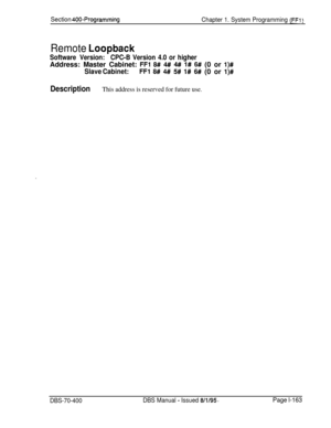 Page 448Section 400-Programming
Chapter 1. System Programming (FF1)
Remote Loopback
Software Version:CPC-B Version 4.0 or higherAddress: Master Cabinet: 
FFl 8# 4#I 4# l# 6# (0 or l)#
Slave Cabinet:FFl 8# 4# 5# l# 6# (0 or l)#
DescriptionThis address is reserved for future use.
DBS-70-400DBS Manual - Issued 8/l/95.Page l-163 