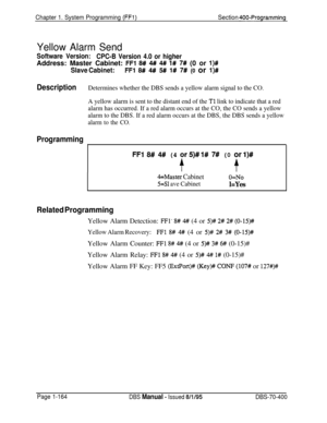 Page 449Chapter 1. System Programming (FFl)Section 400-Programming
Yellow Alarm Send
Software Version:
CPC-B Version 4.0 or higherAddress: Master Cabinet: 
FFl 8# 4## 4# 1# 7# (0 or l)#
Slave Cabinet:FFl 8# 4## 5# 1# 7W (0 or l)#
DescriptionDetermines whether the DBS sends a yellow alarm signal to the CO.
A yellow alarm is sent to the distant end of the 
Tl link to indicate that a red
alarm has occurred. If a red alarm occurs at the CO, the CO sends a yellow
alarm to the DBS. If a red alarm occurs at the DBS,...