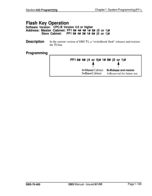 Page 450Section 400-ProgrammingChapter 1. System Programming (FFl)
Flash Key Operation
Software Version:CPC-B Version 4.0 or higherAddress: Master Cabinet: 
FFl 8## 4## 4## l# 8# (0 or l)#
Slave Cabinet:FFl 8## 4# 5# 1# 8# (0 or l)#
DescriptionIn the current version of DBS Tl, a “switchhook flash” releases and reseizes
the 
Tl line.
Programming
11
FFl 8# 4#I (4 or 5)# l# 8# (0 or l)#
$$
4=Master CabinetO=Release and reseize
5=Slave Cabinetl=Reserved for future use
DBS-70-400DBS Manual - Issued 8/l/95Page 1-165 