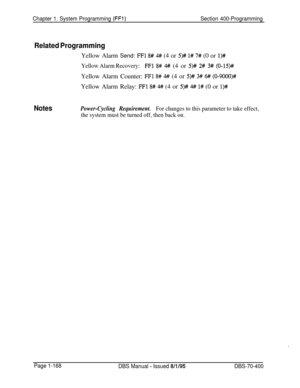 Page 453Chapter 1. System Programming (FFl)Section 400-Programming
Related ProgrammingYellow Alarm Send: 
FFl 8# 4#/ (4 or 5)# l# 7# (0 or l)#
Yellow Alarm Recovery:FFl 8# 4# (4 or 5)# 2# 3# (0-15)#Yellow Alarm Counter: 
FFl 8# 4## (4 or 5)# 3# 6# (0-9000)#Yellow Alarm Relay: 
FFl 8# 4# (4 or 5)# # l# (0 or l)#
NotesPower-Cycling Requirement.For changes to this parameter to take effect,
the system must be turned off, then back on.
Page 1-168
DBS Manual - Issued 8/l/95DBS-70-400 