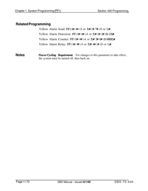 Page 455Chapter 1. System Programming (FFi)Section 400-Programming
Related ProgrammingYellow Alarm Send: 
FFl 8# 4## (4 or 5)# l# 7# (0 or l)#Yellow Alarm Detection: 
FF1 8# # (4 or 5)# 2# 2# (0-15)##Yellow Alarm Counter: 
FFl 8# 4# (4 or 5)# 3# 6# (0-9000)#Yellow Alarm Relay: 
FFl 8# 4# (4 or 5)# 4## l# (0 or l)#
NotesPower-Cycling Requirement.For changes to this parameter to take effect,
the system must be turned off, then back on.Page l-l 70
DBS Manual - Issued 8/i/95DBS-70-400 _ 