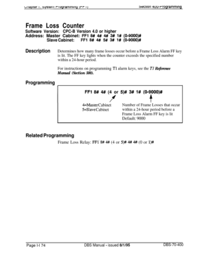 Page 459bikiprer I. 3ysrerr1 rrogrammwg 
r I)3ection 4uwrrogrammlngFrame Loss Counter
Software Version:CPC-B Version 4.0 or higherAddress: Master Cabinet: 
FFl 8# 4# 4## 3# 1# (019000)#
Slave Cabinet:FFl 8# 4# 5# 3# 1# (O-9000)#
DescriptionDetermines how many frame losses occur before a Frame Loss Alarm FF key
is lit. The FF key lights when the counter exceeds the specified number
within a 24-hour period.
For instructions on programming 
Tl alarm keys, see the TI Reference
Manual (Section 500).
Programming
FFl...