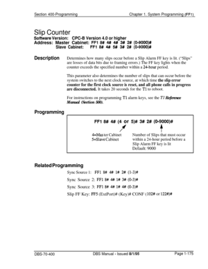 Page 460Section 400-ProgrammingChapter 1. System Programming (FFl)
Slip Counter
Software Version:CPC-B Version 4.0 or higherAddress: Master Cabinet: 
FFl 8# 4# 4# 3# 2# (0-9000)#
Slave Cabinet:
FFl 8# 4#I 5# 3# 2# (0-9000)#
DescriptionDetermines how many slips occur before a Slip Alarm FF key is lit. (“Slips”
are losses of data bits due to framing errors.) The FF key lights when the
counter exceeds the specified number within a 
24-hour period.
This parameter also determines the number of slips that can occur...