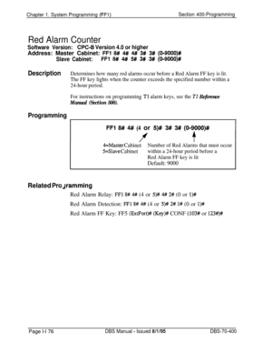 Page 461Chapter 1. System Programming (FFl)Section 400-Programming
Red Alarm Counter
Software Version:WC-6 Version 4.0 or higherAddress: Master Cabinet: 
FFl 8# 4# 4# 3# 3# (019000)#
Slave Cabinet:FFl 8# 4# 5# 3# 3# (O-9000)#
DescriptionDetermines how many red alarms occur before a Red Alarm FF key is lit.
The FF key lights when the counter exceeds the specified number within a
24-hour period.
For instructions on programming 
Tl alarm keys, see the TI Reference
Manual (Section 500).
Programming
FFl 8# 4# (4 or...