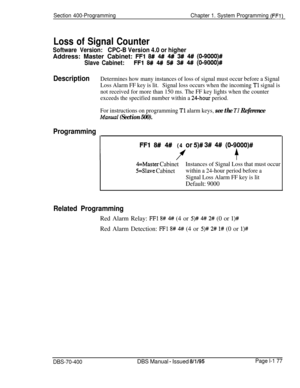 Page 462Section 400-ProgrammingChapter 1. System Programming (FFl)
Loss of Signal Counter
Software Version:CPC-B Version 4.0 or higherAddress: Master Cabinet: 
FFl 8# 4# 4# 3## 4# (O-9000)#
Slave Cabinet:FFl 8# 4# 5# 3# 4#I (0-9000)#
DescriptionDetermines how many instances of loss of signal must occur before a Signal
Loss Alarm FF key is lit.Signal loss occurs when the incoming 
Tl signal is
not received for more than 150 ms. The FF key lights when the counter
exceeds the specified number within a 
24-hour...