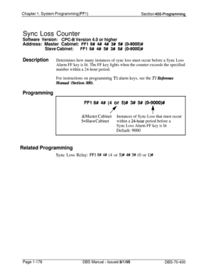 Page 463Chapter 1. System Programming (FFl)Section 400-ProgrammingSync Loss Counter
Software Version:CPC-8 Version 4.0 or higherAddress: Master Cabinet: 
FFl 8# 4# 4# 3# 5# (O-9000)#
Slave Cabinet:FFl 8# 4# 5# 3# 5# (019000)#
DescriptionDetermines how many instances of sync loss must occur before a Sync Loss
Alarm FF key is lit. The FF key lights when the counter exceeds the specified
number within a 24-hour period.
For instructions on programming 
Tl alarm keys, see the Tl Reference
Manual (Section 500)....