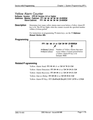 Page 464Section 400-ProgrammingChapter 1. System Programming (FFl)Yellow Alarm Counter
Software Version:CPC-B Version 4.0 or higherAddress: Master Cabinet: 
FFl 8# 4# 4# 3# 6# (O-9000)#
Slave Cabinet:FFl 8# 4# 5# 3# 6# (0-9000)#
DescriptionDetermines how many yellow alarms must occur before a Yellow Alarm FF
key is lit. The FF key lights when the counter exceeds the specified number
within a 24-hour period.
For instructions on programming 
Tl alarm keys, see the TI Reference
Manual (Section 500).
Programming
FFl...