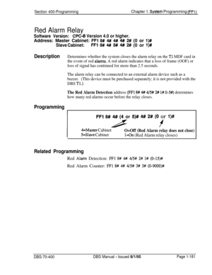 Page 466Section 400-ProgrammingChapter 1. System Programming (FFl)
Red Alarm Relay
Software Version:C&-B Version 4.0 or higher.Address: Master Cabinet: 
FFl 8## 4# 4# 4#/ 2# (0 or l)#
Slave Cabinet:FFl 8# 4#I 5## 4## 2# (0 or l)#
DescriptionDetermines whether the system closes the alarm relay on the Tl MDF card in
the event of red 
alan-ns. A red alarm indicates that a loss of frame (OOF) or
loss of signal has continued for more than 2.5 seconds.
The alarm relay can be connected to an external alarm device such...