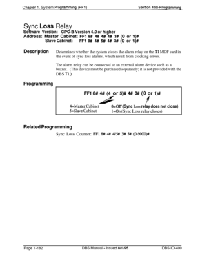 Page 467Chapter 1. System PrOgrammIng (Wl)Sectlon 400~ProgrammingSync 
Loss Relay
Software Version:CPC-B Version 4.0 or higherAddress: Master Cabinet: 
FFl 8# 4## 4## 4#I 3# (0 or l)#
Slave Cabinet:FFl 8W 4# 5# 4#I 3# (0 or l)#
DescriptionDetermines whether the system closes the alarm relay on the Tl MDF card in
the event of sync loss alarms, which result from clocking errors.
The alarm relay can be connected to an external alarm device such as a
buzzer.(This device must be purchased separately; it is not...