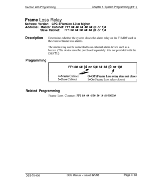 Page 468Section 400-ProgrammingChapter 1. System Programming (FFI )
Frame Loss Relay
Software Version:CPC-6 Version 4.0 or higherAddress:. Master Cabinet: 
FFl 8# 4## 4# 4#! 4# (0 or l)#
Slave Cabinet:FFl 8# 4## 5# 4# 4## (0 or l)#
DescriptionDetermines whether the system closes the alarm relay on the Tl MDF card in
the event of frame loss alarms.
The alarm relay can be connected to an external alarm device such as a
buzzer. (This device must be purchased separately: it is not provided with the
DBS 
Tl.)...