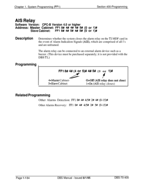 Page 469Chapter 1. System Programming (FFl)Section 400-Programming
AIS Relay
Software Version:CPC-B Version 4.0 or higherAddress: Master Cabinet: 
FFl 8# 4# 4# 4# 5# (0 or l)#
Slave Cabinet:FFl 8# 4# 5# 4# 5# (0 or I)#
DescriptionDetermines whether the system closes the alarm relay on the Tl MDF card in
the event of Alarm Indication Signals 
(AIS), which are comprised of all l’s
and are unframed.
The alarm relay can be connected to an external alarm device such as a
buzzer. (This device must be purchased...