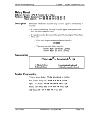 Page 470Section 400-Programming
Chapter 1. System Programming (FFI)
Relay Reset
Sofhwak Version:CPC-B Version 4.0 or higherAddress: Master Cabinet: 
FFl 8# 4# 4## 4# 6# (0 or I)#
Slave Cabinet:FFl 8# 4## 5## 4#/ 6# (0 or l)#
DescriptionDetermines whether the Tl alarm relay is cleared (opened) automatically or
manually.l
If cleared automatically, the relay is opened approximately one second
after the alarm condition ceases.
lIf cleared manually, the relay can be opened by entering the Alarm Relay
Clear code:...