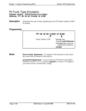 Page 471Chapter 1. System Programming (FFl)Section 400-Programming
Tl Trunk Type Emulation
Software Version:CPC-6 Version 4.0 or higherAddress: 
FFl 8# 4# 6# (Trunk)## 1# (OS)#
DescriptionDetermines the type of trunk signaling that each Tl channel emulates (E&M
by default).
Programming
I
Notes
FFl 8# 4## 6# (1164)# l# (013)#
f+
Trunk Number (l-64)O=Loop start
1 =ireserved for-future use)
2=Ground Start (used for
ground start emulation)
3=E&M
Power-Cycling Requirement.For changes to this parameter to take...