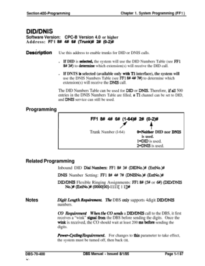 Page 472Section 400-ProgrammingChapter 1. System Programming (FFl )
DID/DNS
Software Version:CPC-B Version 4.0 or higherAddress: 
IFFi W 4# W (Trunk)# 2# (O-2)#
DeskiptionUse this address to enable trunks for DID or DNIS calls.l
If DID is seiected, the system will use the DID Numbers Table (see FFl
8# 3#) to detemine which extension(s) will receive the DID call.l
If DNTS is selected (available only with Tl interface), the system will
use the DNIS Numbers Table (see FFl 8# 4# 7#) to determine which
extension(s)...