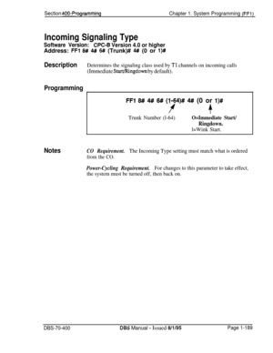 Page 474Section 400-Programming
Chapter 1. System Programming (FFl)
Incoming Signaling Type
Software Version:CPC-8 Version 4.0 or higherAddress: 
FFI 8# 4# 6## (Trunk)# 4#I (0 or I)#
DescriptionDetermines the signaling class used by Tl channels on incoming calls
(Immediate Start/Ringdown by default).
Programming
r
Notes
FFI 8# 4# 6# (I-64)# 4# (0 or l)#
f+
Trunk Number (l-64)O=Immediate Start/
Ringdown.
l=Wink Start.
CO Requirement.The Incoming Type setting must match what is ordered
from the CO.
Power-Cycling...