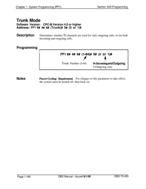 Page 475Chapter 1. System Programming (FF’l)Section 400-Programming
Trunk Mode
Software Version:CPC-6 Version 4.0 or higherAddress: 
FFI 8# 4#I 6# (Trunk)# 5# (0 or l)#
DescriptionDetermines whether Tl channels are used for only outgoing calls, or for both
incoming and outgoing calls.
Programming
I
FFI 8# 4# 6# (l-64)# 5# (0 or l)#
f+
Trunk Number (l-64)O=Incoming and Outgoing.
l=Outgoing only.
NotesPower-Cycling Requirement.For changes to this parameter to take effect,
the system must be turned off, then back...