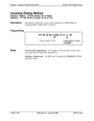 Page 477Chapter 1. System Programming (FFl)Section 400-Programming
Incoming Dialing Method
Software Version:CPC-B Version 4.0 or higher
Address:FFl 8# 4# 6# (Trunk)# 7# (0 or l)#
DescriptionDetermines whether the system expects dial-pulse or DTMF digits for
incoming DID or DNIS calls over the 
Tl.
Programming
I
FFl 8# 4# 6# (1164)# 7# (0 or l)#
ff
Trunk Number (l-64)O=Dial-Pulse (10 PPS)
l=DTMF
NotesPower-Cycling Requirement.For changes to this parameter to take effect,
the system must be turned off..then back...