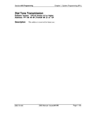 Page 478Section 400-ProgrammingChapter 1. System Programming (FFl)
Dial Tone Transmission
Software Version:
CPC-B Version 4.0 or higher.Address: 
FFl 6# 4# 6# (Trunk)#I W (0 or l)#
DescriptionThis address is reserved for future use.
DBS-70-400DBS Manual - Issued 8/l/95Page 1-193 
