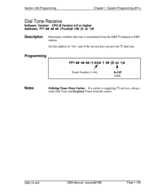 Page 480Section 400-ProgrammingChapter 1. System Programming (FFi)
Dial Tone Receive
Software Version:CPC-B Version 4.0 or higherAddress: 
FFl 8# 4# 6# (Trunk)# lO# (0 or l)#
DescriptionDetermines whether dial tone is transmitted from the DBS Tl channel to DBS
stations.
Set this address to “On” only if the far end does not provide Tl dial tone.
Programming
I
I
FFl 8# 4# 6# (l-64)# 1 O# (0 or l)#
f+
Trunk Number (1-64)O=Off
l=On
NotesOr&ring Tones From Carrier.If a carrier is supplying Tl services, always
order...