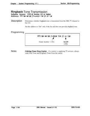 Page 481Chapter 1. System Programming (FFl)Section 400-Programming
Ringback Tone Transmission
Software Version:
CPC-B Version 4.0 or higher
Address: 
FFl 8## 4#I 6# (Trunk)# 11# (0 or l)#DescriptionDetermines whether 
ringback tone is transmitted from the DBS Tl channel to
the CO.Set this address to “On” only if the far end does not provide 
ringback tone.
Programming
I1
FFI 8# 4# 6# (l-64)# 11# (0 or l)#
4/+Tmnk Sumber 
i l-64)&Off
l=On
NotesOr&ring Tones From Currier.If a carrier is supplying Tl services,...