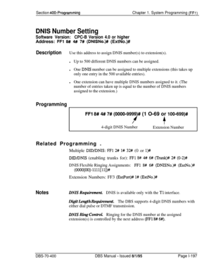 Page 482Section 400~ProgrammingChapter 1. System Programming (FFl)
DNIS Number Setting
Software Version:CPC-B Version 4.0 or higherAddress: 
FFl 8## 4## 7# (DNISNo.)# (ExtNo.)#
DescriptionUse this address to assign DNIS number(s) to extension(s).
lUp to 500 different DNIS numbers can be assigned.
lOne DNIS number can be assigned to multiple extensions (this takes up
only one entry in the 500 available entries).
lOne extension can have multiple DNIS numbers assigned to it. (The
number of entries taken up is equal...