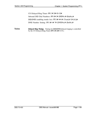 Page 484Section 400-Programming
Chapter 1. System Programming (FFl)CO Delayed Ring Timer: 
FFl 3# 26# (0-15)#Inbound DID Dial Numbers: 
FFl 8# 3# (D1DNo.H (ExtNo.)#
DID/DNIS (enabling trunks for): FFl 8# 4# 6# (Trunk)# 2# (0-2)##
DNIS Number Setting: FFl 8# # 7# (DNISNo.)# (ExtNo.)#
NotesDelayed Ring Timing.Timing for DID/DNIS delayed ringing is controlled
by the CO Delayed Ring Timer 
(FFl 3# 26# O-l%).
DBS-70-400DBS Manual - issued 8/l/95Page l-199 