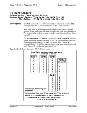 Page 485Chapter 1. System Programming (FFl)Section 400-Programming
.
Tl Trunk Closure
Software Version:WC-B Versions 5.0 to 6.02Address: Master Cabinet: 
FFl 8# 7# 1# (l-4)# (118)# (0 or l)#
Slave Cabinet:FFl 8# 7# 2# (l-4)# (1,8)# (0 or l)#
DescriptionIn CPC-B Versions 5.0 to 6.02, use this address to facilitate Fractional Tl,
where not all of the 24 available channels on the Tl card are used.
Lf the trunk ports on the highest-numbered analog trunk card are divided
between 
Tl and analog, use this address to...